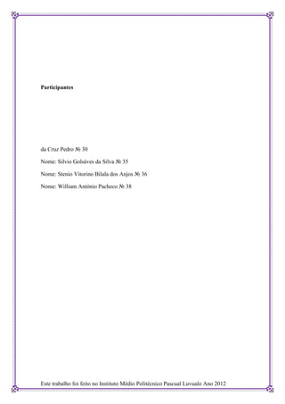 Participantes




da Cruz Pedro № 30

Nome: Silvio Golsáves da Silva № 35

Nome: Stenio Vitorino Bilala dos Anjos № 36

Nome: William António Pacheco № 38




Este trabalho foi feito no Instituto Médio Politécnico Pascual Luvualo Ano 2012
 