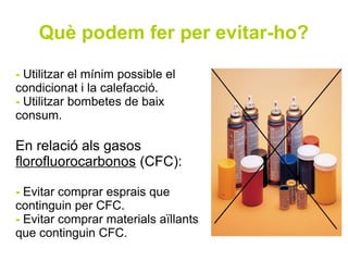 Què podem fer per evitar-ho?

- Utilitzar el mínim possible el
condicionat i la calefacció.
- Utilitzar bombetes de baix
consum.

En relació als gasos
florofluorocarbonos (CFC):

- Evitar comprar esprais que
continguin per CFC.
- Evitar comprar materials aïllants
que continguin CFC.
 