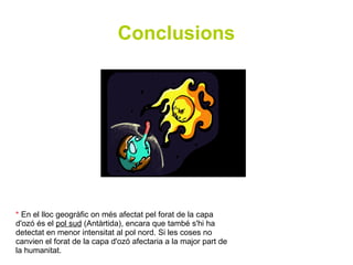 Conclusions




* En el lloc geogràfic on més afectat pel forat de la capa
d'ozó és el pol sud (Antàrtida), encara que també s'hi ha
detectat en menor intensitat al pol nord. Si les coses no
canvien el forat de la capa d'ozó afectaria a la major part de
la humanitat.
 