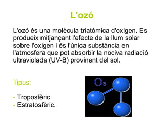 L'ozó
L'ozó és una molècula triatòmica d'oxigen. Es
produeix mitjançant l'efecte de la llum solar
sobre l'oxigen i és l'única substància en
l'atmosfera que pot absorbir la nociva radiació
ultraviolada (UV-B) provinent del sol.


Tipus:

- Troposfèric.
- Estratosfèric.
 