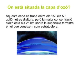 On està situada la capa d'ozó?
Aquesta capa es troba entre els 15 i els 50
quilòmetres d'altura, però la major concentració
d'ozó està als 25 km sobre la superfície terrestre
en el que coneixem com estratosfera.
 
