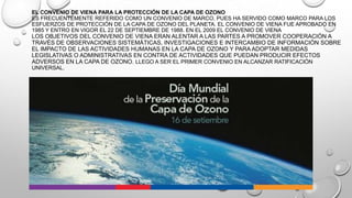 EL CONVENIO DE VIENA PARA LA PROTECCIÓN DE LA CAPA DE OZONO
ES FRECUENTEMENTE REFERIDO COMO UN CONVENIO DE MARCO, PUES HA SERVIDO COMO MARCO PARA LOS
ESFUERZOS DE PROTECCIÓN DE LA CAPA DE OZONO DEL PLANETA. EL CONVENIO DE VIENA FUE APROBADO EN
1985 Y ENTRO EN VIGOR EL 22 DE SEPTIEMBRE DE 1988. EN EL 2009 EL CONVENIO DE VIENA

LOS OBJETIVOS DEL CONVENIO DE VIENA ERAN ALENTAR A LAS PARTES A PROMOVER COOPERACIÓN A
TRAVÉS DE OBSERVACIONES SISTEMÁTICAS, INVESTIGACIONES E INTERCAMBIO DE INFORMACIÓN SOBRE
EL IMPACTO DE LAS ACTIVIDADES HUMANAS EN LA CAPA DE OZONO Y PARA ADOPTAR MEDIDAS
LEGISLATIVAS O ADMINISTRATIVAS EN CONTRA DE ACTIVIDADES QUE PUEDAN PRODUCIR EFECTOS
ADVERSOS EN LA CAPA DE OZONO. LLEGO A SER EL PRIMER CONVENIO EN ALCANZAR RATIFICACIÓN
UNIVERSAL.

 