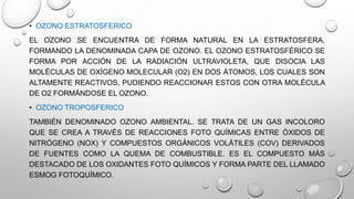 • OZONO ESTRATOSFERICO
EL OZONO SE ENCUENTRA DE FORMA NATURAL EN LA ESTRATOSFERA,
FORMANDO LA DENOMINADA CAPA DE OZONO. EL OZONO ESTRATOSFÉRICO SE
FORMA POR ACCIÓN DE LA RADIACIÓN ULTRAVIOLETA, QUE DISOCIA LAS
MOLÉCULAS DE OXÍGENO MOLECULAR (O2) EN DOS ÁTOMOS, LOS CUALES SON
ALTAMENTE REACTIVOS, PUDIENDO REACCIONAR ESTOS CON OTRA MOLÉCULA
DE O2 FORMÁNDOSE EL OZONO.
• OZONO TROPOSFERICO

TAMBIÉN DENOMINADO OZONO AMBIENTAL. SE TRATA DE UN GAS INCOLORO
QUE SE CREA A TRAVÉS DE REACCIONES FOTO QUÍMICAS ENTRE ÓXIDOS DE
NITRÓGENO (NOX) Y COMPUESTOS ORGÁNICOS VOLÁTILES (COV) DERIVADOS
DE FUENTES COMO LA QUEMA DE COMBUSTIBLE. ES EL COMPUESTO MÁS
DESTACADO DE LOS OXIDANTES FOTO QUÍMICOS Y FORMA PARTE DEL LLAMADO
ESMOG FOTOQUÍMICO.

 
