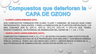 • CLOROFLUOROCARBUROS (CFC)
SON COMPUESTOS FORMADOS POR CLORO, FLUOR Y CARBONO. SE SUELEN USAR COMO
REFRIGERANTES, DISOLVENTES, Y PARA LA FABRICACIÓN DE PLASTICOS ESPONJOSOS. LOS
MÁS COMUNES SON EL CFC-11, CFC-12, CFC-113, CFC-114, Y CFC-115 QUE TIENEN,
RESPECTIVAMENTE, UN POTENCIAL DE DISMINUCIÓN DEL OZONO DE 1, 1, 0.8, 1, Y 0.6.
• HIDROCLOROFLUOROCARBUROS (HCFC)

COMPUESTOS FORMADOS POR H, CL, F Y C. SE ESTÁN UTILIZANDO COMO SUSTITUTOS DE
LOS CFCS PORQUE MUCHAS DE SUS PROPIEDADES SON SIMILARES Y SON MENOS DAÑINOS
PARA EL OZONO AL TENER UNA VIDA MEDIA MÁS CORTA Y LIBERAR MENOS ÁTOMOS DE CL.
SUS POTENCIALES DE DISMINUCIÓN DEL OZONO ESTÁN ENTRE 0.01 Y 0.1.

 