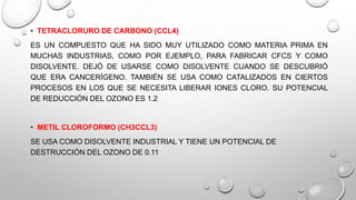 • TETRACLORURO DE CARBONO (CCL4)

ES UN COMPUESTO QUE HA SIDO MUY UTILIZADO COMO MATERIA PRIMA EN
MUCHAS INDUSTRIAS, COMO POR EJEMPLO, PARA FABRICAR CFCS Y COMO
DISOLVENTE. DEJÓ DE USARSE COMO DISOLVENTE CUANDO SE DESCUBRIÓ
QUE ERA CANCERÍGENO. TAMBIÉN SE USA COMO CATALIZADOS EN CIERTOS
PROCESOS EN LOS QUE SE NECESITA LIBERAR IONES CLORO. SU POTENCIAL
DE REDUCCIÓN DEL OZONO ES 1.2

• METIL CLOROFORMO (CH3CCL3)
SE USA COMO DISOLVENTE INDUSTRIAL Y TIENE UN POTENCIAL DE
DESTRUCCIÓN DEL OZONO DE 0.11

 