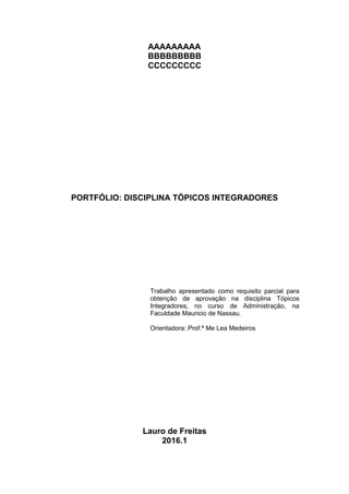 AAAAAAAAA
BBBBBBBBB
CCCCCCCCC
PORTFÓLIO: DISCIPLINA TÓPICOS INTEGRADORES
Trabalho apresentado como requisito parcial para
obtenção de aprovação na disciplina Tópicos
Integradores, no curso de Administração, na
Faculdade Mauricio de Nassau.
Orientadora: Prof.ª Me Lea Medeiros
Lauro de Freitas
2016.1
 