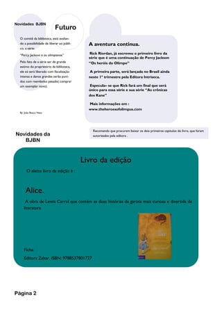 Novidades BJBN
                            Futuro
  O comitê da biblioteca, está avalian-
  do a possibilidade de liberar ao públi-     A aventura continua.
  co, a série:
  “Percy Jackson e os olimpianos”              Rick Riordan, já escreveu o primeiro livro da
                                              série que é uma continuação de Percy Jackson
  Pelo fato de a série ser de grande          “Os heróis do Olimpo”
  estimo do proprietário da biblioteca,
  ele só será liberado com fiscalização        A primeira parte, será lançada no Brasil ainda
  intensa e danos grandes serão puni-         neste 1º trimestre pela Editora Intríseca.
  dos com reembolso pesado( comprar
  um exemplar novo).                           Especula– se que Rick fará um final que será
                                              único para essa série e sua série “As crônicas
                                              dos Kane”

                                              Mais informações em :
                                              www.theheroesofolimpus.com
  By: João Bosco Neto




                                                Recomendo que procurem baixar os dois primeiros capitulos do livro, que foram
Novidades da                                    autorizados pela editora .
   BJBN


                                            Livro da edição
       O eleito livro da edição é :



      Alice.
      A obra de Lewis Carrol que contém as duas histórias da garota mais curiosa e divertida da
     literatura.




     Ficha:
     Editora Zahar. ISBN: 9788537801727




Página 2
 