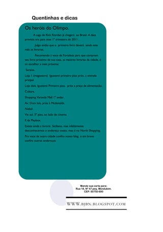Quentinhas e dicas

Os heróis do Olimpo.
       A saga de Rick Riordan já chegará ao Brasil. A data
prevista era para esse 1º trimestre de 2011 .
        Julgo então que o primeiro livro deverá ainda este
mês as livrarias.
         Recomendo á voce de Fortaleza para que comprem
seu livro próximo de sua casa, as maiores livrarias da cidade, é
só escolher a mais próxima:
Saraiva.
Loja 1 (megastore) Iguatemi primeiro piso próx. a entrada
pricipal.
Loja dois. Iguatemi Primeiro piso, próx a praça de alimentação.
Cultura.
Shopping Varanda Mall 1º andar.
Av. Dom luís, próx à Mcdonalds.
Nobel.
Via sul. 3º piso, ao lado do cinema
E da Playbox.
Existe ainda a livraria Siciliano, mas infelizmente
desconhecemos o endereço exato, mas é no North Shopping.
Pra voce de outra cidade confira nosso blog e em breve
confira outros endereços




                                               Mande sua carta para:
                                            Rua 18, Nº 47 peq. Mondubim.
                                                  CEP: 60750-690




                                      W W W. B J B N . B L O G S P O T . C O M
 
