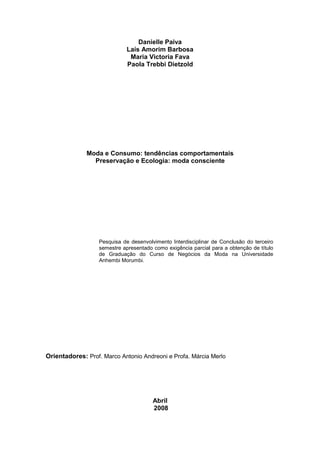 Danielle Paiva
                            Laís Amorim Barbosa
                             Maria Victoria Fava
                            Paola Trebbi Dietzold




              Moda e Consumo: tendências comportamentais
                Preservação e Ecologia: moda consciente




                  Pesquisa de desenvolvimento Interdisciplinar de Conclusão do terceiro
                  semestre apresentado como exigência parcial para a obtenção de título
                  de Graduação do Curso de Negócios da Moda na Universidade
                  Anhembi Morumbi.




Orientadores: Prof. Marco Antonio Andreoni e Profa. Márcia Merlo




                                       Abril
                                       2008
 