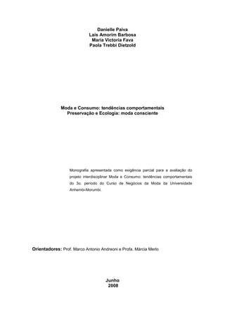 Danielle Paiva
                            Laís Amorim Barbosa
                             Maria Victoria Fava
                            Paola Trebbi Dietzold




              Moda e Consumo: tendências comportamentais
                Preservação e Ecologia: moda consciente




                  Monografia apresentada como exigência parcial para a avaliação do
                  projeto interdisciplinar Moda e Consumo: tendências comportamentais
                  do 3o. período do Curso de Negócios da Moda da Universidade
                  Anhembi-Morumbi.




Orientadores: Prof. Marco Antonio Andreoni e Profa. Márcia Merlo




                                     Junho
                                      2008
 
