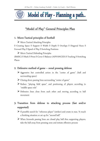 Al Nasr SC – Dubai; Academy Football – Under 15; Coach – Raúl Oliveira




           “Model
           “Model of Play” General Principles Plan
   Micro-
1. Micro-Tactical principles of football
       Micro-Tactical Attacking Principles
 Creating Space  Support  Width  Depth  Overlaps  Diagonal Runs 
Forward Play  Speed of Play  Switching Positions
       Micro-Tactical Defending Principles
(BASIC)  Mark  Press  Cover  Balance (ADVANCED)  Tracking  Switching
Places

2. Defensive method of game – zonal pressing defense
             method
      Aggressive but controlled action in the “center of game” (ball and
      surrounding space)
      Closing down passing lines surrounding “center of game”
      Reduce “playing field space” and positioning of players according to
      “middle space rule”
      Defensive lines close from each other and moving according to ball
      movement

3. Transition from defense to attacking process (fast and/or
   supported)
      If possible search for “reference player” (striker) and create in max. ¾ touch
      a finishing situation or set up for “second ball”
      When forwards passing lines are closed play ball thru supporting players,
      take the ball away from pressing zone and initiate offensive process
 