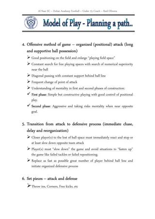 Al Nasr SC – Dubai; Academy Football – Under 15; Coach – Raúl Oliveira




4. Offensive method of game – organized (positional) attack (long
                  ball
   and supportive ball possession)
     Good positioning on the field and enlarge “playing field space”
     Constant search for free playing spaces with search of numerical superiority
     near the ball
     Diagonal passing with constant support behind ball line
     Frequent change of point of attack
     Understanding of mentality in first and second phases of construction:
     First phase Simple but constructive playing with good control of positional
           phase:
     play.
     Second phase: Aggressive and taking risks mentality when near opposite
             phase
     goal.

                    attack
5. Transition from attack to defensive process (immediate chase,
   delay and reorganization)
     Closer player(s) to the lost of ball space must immediately react and stop or
     at least slow down opposite team attack
     Player(s) must “slow down” the game and avoid situations to “fasten up”
     the game like failed tackles or failed repositioning.
     Replace as fast as possible great number of player behind ball line and
     initiate organized defensive process

6. Set pieces – attack and defense
     Throw ins, Corners, Free kicks, etc
 