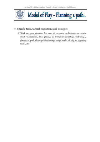 Al Nasr SC – Dubai; Academy Football – Under 15; Coach – Raúl Oliveira




            tasks, tactical
7. Specific tasks, tactical circulations and strategies
      Work on game situation that may be necessary to dominate on certain
      situations/moments, like: playing in numerical advantage/disadvantage,
      playing in goal advantage/disadvantage, adapt model of play to opposing
      teams, etc
 