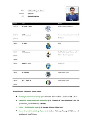 Name         Raúl Daniel Cerqueira Oliveira
           Nationality       Portuguese
               E-mail        oliveiraul@gmail.com


Seasons           Club                                                           Position
2012/ 13          Al Nasr SC - Dubai                                             Youth Academy Football Coach



2010/ 11          CD Portosantense                                               First Team Coach/ Head of Youth football
                                                                                 development
2011/ 12

2009/10           FC Porto                                                       Scout



2006/07           AD Sanjoanense                                                 Youth Football Coach / Detection and
                                                                                 Selection of talents department
2007/08

2008/09

2004/05           WKP Lech Poznan                                                Intern Coach




2003/04           SC Vila Pouca                                                  Youth Football Coach



2002/03           ADCE Diogo Cão                                                 Youth Football Coach

2003/04



Relevant formation in football and in Sports Sciences:

     • Masters degree in Sports Teams Training by the Universidade de Trás-os-Montes e Alto Douro (2009 – 2011)
                                                                      Trás-os-
     •     Graduation in Physical Education and Sports Sciences by the Universidade de Trás-os-Montes e Alto Douro with
                                                                   the                 Trás-os-
           specialization in youth football training (2001-2006)
                                                     (2001-
     •     UEFA B – Football Coaching License by the Associação de Futebol de Viseu (2008)
     • Erasmus European Students Exchange Program at the Akademya Wichowanya Fizncnego (AWF) Poznan with
           specialization in football (2004-05)
                                      (2004-
 