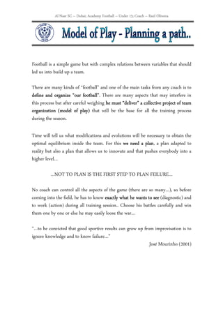 Al Nasr SC – Dubai; Academy Football – Under 15; Coach – Raúl Oliveira




Football is a simple game but with complex relations between variables that should
led us into build up a team.

There are many kinds of “football” and one of the main tasks from any coach is to
define and organize “our football”. There are many aspects that may interfere in
                            football”
this process but after careful weighing he must “deliver” a collective project of team
                                                 deliver”
organization (model of play) that will be the base for all the training process
                           play)
during the season.

Time will tell us what modifications and evolutions will be necessary to obtain the
optimal equilibrium inside the team. For this we need a plan a plan adapted to
                                                            plan,
reality but also a plan that allows us to innovate and that pushes everybody into a
higher level…

          …NOT TO PLAN IS THE FIRST STEP TO PLAN FEILURE…

No coach can control all the aspects of the game (there are so many…), so before
coming into the field, he has to know exactly what he wants to see (diagnostic) and
to work (action) during all training session.. Choose his battles carefully and win
them one by one or else he may easily loose the war…

“…to be convicted that good sportive results can grow up from improvisation is to
ignore knowledge and to know failure…”
                                                            José Mourinho (2001)
 