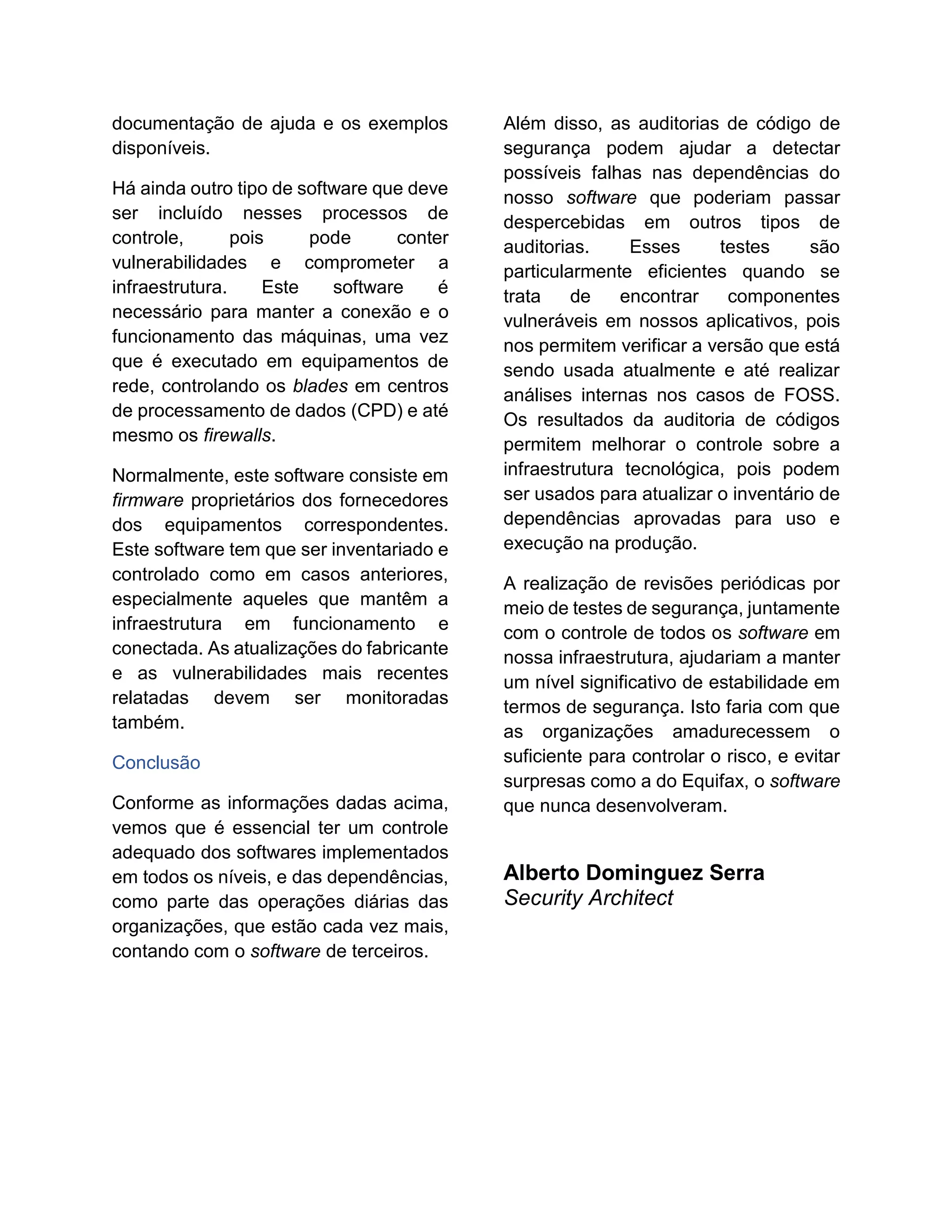 documentação de ajuda e os exemplos
disponíveis.
Há ainda outro tipo de software que deve
ser incluído nesses processos de
controle, pois pode conter
vulnerabilidades e comprometer a
infraestrutura. Este software é
necessário para manter a conexão e o
funcionamento das máquinas, uma vez
que é executado em equipamentos de
rede, controlando os blades em centros
de processamento de dados (CPD) e até
mesmo os firewalls.
Normalmente, este software consiste em
firmware proprietários dos fornecedores
dos equipamentos correspondentes.
Este software tem que ser inventariado e
controlado como em casos anteriores,
especialmente aqueles que mantêm a
infraestrutura em funcionamento e
conectada. As atualizações do fabricante
e as vulnerabilidades mais recentes
relatadas devem ser monitoradas
também.
Conclusão
Conforme as informações dadas acima,
vemos que é essencial ter um controle
adequado dos softwares implementados
em todos os níveis, e das dependências,
como parte das operações diárias das
organizações, que estão cada vez mais,
contando com o software de terceiros.
Além disso, as auditorias de código de
segurança podem ajudar a detectar
possíveis falhas nas dependências do
nosso software que poderiam passar
despercebidas em outros tipos de
auditorias. Esses testes são
particularmente eficientes quando se
trata de encontrar componentes
vulneráveis em nossos aplicativos, pois
nos permitem verificar a versão que está
sendo usada atualmente e até realizar
análises internas nos casos de FOSS.
Os resultados da auditoria de códigos
permitem melhorar o controle sobre a
infraestrutura tecnológica, pois podem
ser usados para atualizar o inventário de
dependências aprovadas para uso e
execução na produção.
A realização de revisões periódicas por
meio de testes de segurança, juntamente
com o controle de todos os software em
nossa infraestrutura, ajudariam a manter
um nível significativo de estabilidade em
termos de segurança. Isto faria com que
as organizações amadurecessem o
suficiente para controlar o risco, e evitar
surpresas como a do Equifax, o software
que nunca desenvolveram.
Alberto Dominguez Serra
Security Architect
 