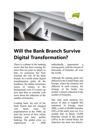 Will the Bank Branch Survive
Digital Transformation?
There is a debate in the banking
sector that has been running for
more than ten years in which, to
date, no consensus has been
reached: the role of the bank
branch. In a world where digital
transformation grabs all the
headlines, the debate sometimes
seems to remain in the
background, even if it comes up
now and then to coincide with
news about the reduction of the
number of branches.
Looking back, the role of the
bank branch had not changed
very much since its
popularisation in the 1960s, up
until the arrival of first, online
banking and later, mobile
banking. The global crisis we
experienced in 2008
undoubtedly represented a
turning point, with the closure of
thousands of branches all over
the world.
Although the starting point was
different in the United States and
Europe, where the situation was
different in each country, the
strategy of the banks was
similar: a drastic reduction in the
number of branches.
One only need mention two
pieces of data to support this
statement. In Europe, since
2008, a total of 48,000 branches
(20% of the total) were cut. It is
notable that, in Spain, 15,000
branches closed in this period
(38%). In the United States, the
reduction has been less drastic,
 