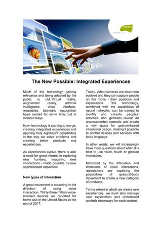 The New Possible: Integrated Experiences
Much of the technology gaining
relevance and being adopted by the
public is old. Virtual reality,
augmented reality, artificial
intelligence, voice interface,
wearables, biometric recognition
have existed for some time, but in
isolated ways.
Now, technology is starting to merge,
creating integrated experiences and
opening truly significant possibilities
in the way we solve problems and
creating better products and
experiences.
As experiences evolve, there is also
a need for great interest in exploring
new frontiers, imagining new
interactions - made possible by new
sophisticated capacities.
New types of interaction
A great movement is occurring in the
direction of using voice
interaction. Thirty-three million voice-
enabled devices we reported for
home use in the United States at the
end of 2017.
Today, video cameras are also more
evolved and they can capture people
on the move - their positions and
expressions. This technology,
combined with the capabilities of
neural networks, can be trained to
identify and classify peoples’
activities and gestures, reveal an
unprecedented scenario and create
a new space for gesture-based
interaction design, making it possible
to control devices and services with
body language.
In other words, we will increasingly
have more questions about when it is
best to use voice, touch or gesture
interaction.
Motivated by the difficulties and
limitations of voice interactions,
researchers are exploring the
possibilities of gestural/body
movement to create a new category
of products.
To the extent in which we create new
experiences, we must also manage
user expectation and understand
controls necessary for each context.
 