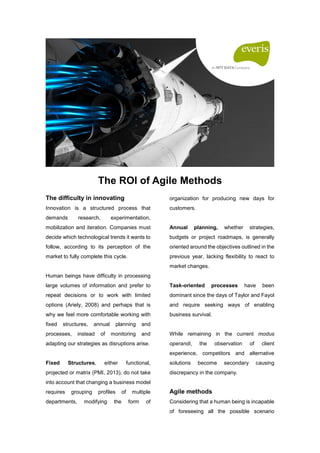 The ROI of Agile Methods
The difficulty in innovating
Innovation is a structured process that
demands research, experimentation,
mobilization and iteration. Companies must
decide which technological trends it wants to
follow, according to its perception of the
market to fully complete this cycle.
Human beings have difficulty in processing
large volumes of information and prefer to
repeat decisions or to work with limited
options (Ariely, 2008) and perhaps that is
why we feel more comfortable working with
fixed structures, annual planning and
processes, instead of monitoring and
adapting our strategies as disruptions arise.
Fixed Structures, either functional,
projected or matrix (PMI, 2013), do not take
into account that changing a business model
requires grouping profiles of multiple
departments, modifying the form of
organization for producing new days for
customers.
Annual planning, whether strategies,
budgets or project roadmaps, is generally
oriented around the objectives outlined in the
previous year, lacking flexibility to react to
market changes.
Task-oriented processes have been
dominant since the days of Taylor and Fayol
and require seeking ways of enabling
business survival.
While remaining in the current modus
operandi, the observation of client
experience, competitors and alternative
solutions become secondary causing
discrepancy in the company.
Agile methods
Considering that a human being is incapable
of foreseeing all the possible scenario
 