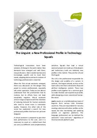 The Linguist: a New Professional Profile in Technology
Squads
Technological innovations have been
catalysts of change in the work market. New
demands have emerged and with them,
new professions. Client needs have become
increasingly specific and to meet their
needs, adapting duties and work routines of
technology professionals is essential.
When the first virtual assistants emerged,
there was discussion on the danger they
posed to service professionals, especially
call center operators. Today we are able to
understand that this premonition had its
motives, but its effects have not been
completely negative. Virtual assistants
arrive in large companies with the intention
of reducing demand for human assistants
who tend to invest more in interaction
quality. However, the other side of the
scene has awakened a search for new
professional profiles that have not yet been
designed.
A virtual assistant is prepared to give their
best performance to the user, and it is
necessary to count on a skilled team that
can carry out different and complementary
activities. Squads that lead a virtual
assistant project are made up of developers
and technicians, both are relatively new
profiles in the market. They are the UX and
the linguist.
The UX is the professional responsible for
the design and usability of a system. In
contrast, the linguist already arrives on the
team with a role that is directed to flow and
artificial intelligence content. These two
profiles work together for a common goal:
to create the best user experience possible,
while designing a more natural and human-
like robot.
everis counts on a multidisciplinary team of
linguists from various Latin American
countries. They are responsible for not only
creating solutions with other profiles on the
squad, but also maintaining and updating
content on cognitive platforms. The
language professional can be dubbed the
assistant's “voice and tone,” regardless of
the channel and platform used.
 