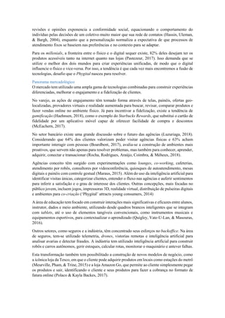 revisões e opiniões exponencia a conformidade social, equacionando o comportamento do
indivíduo pelas decisões de um coletivo muito maior que sua rede de contatos (Hassin, Uleman,
& Bargh, 2004), enquanto que a personalização normaliza a expectativa de que processos de
atendimento fixos se baseiem nas preferências e no contexto para se adaptar.
Para os millenials, a fronteira entre o físico e o digital sequer existe, 82% deles desejam ter os
produtos acessíveis tanto na internet quanto nas lojas (Pastezeur, 2017). Isso demanda que se
utilize o melhor dos dois mundos para criar experiências unificadas, de modo que o digital
influencie o físico e vice-versa. Por isso, a tendência é que cada vez mais encontremos a fusão de
tecnologias, desafio que o Phygital nasceu para resolver.
Panorama mercadológico
O mercado tem utilizado uma ampla gama de tecnologias combinadas para construir experiências
diferenciadas, melhorar o engajamento e a fidelização de clientes.
No varejo, as ações de engajamento têm tomado forma através de telas, painéis, ofertas geo-
localizadas, provadores virtuais e realidade aumentada para buscar, revisar, comparar produtos e
fazer vendas online no ambiente físico. Já para incentivar a fidelização, existe a tendência de
gamificação (Haehnsen, 2018), como o exemplo do Starbucks Rewards, que substitui o cartão de
fidelidade por um aplicativo móvel capaz de oferecer facilidade de compra e descontos
(McEachern, 2017).
No setor bancário existe uma grande discussão sobre o futuro das agências (Luzuriaga, 2018).
Considerando que 64% dos clientes valorizam poder visitar agências físicas e 63% acham
importante interagir com pessoas (Boardbent, 2017), avalia-se a construção de ambientes mais
proativos, que servem não apenas para resolver problemas, mas também para conhecer, aprender,
adquirir, conectar e transacionar (Rocha, Rodrigues, Araújo, Coimbra, & Méheux, 2018).
Agências conceito têm surgido com experimentações como lounges, co-working, cafeterias,
atendimento por robôs, consultores por videoconferência, quiosques de autoatendimento, mesas
digitais e painéis com controle gestual (Maraus, 2015). Além do uso da inteligência artificial para
identificar visitas únicas, categorizar clientes, entender o fluxo nas agências e auferir sentimentos
para inferir a satisfação e o grau de interesse dos clientes. Outras concepções, mais focadas no
público jovem, incluem jogos, impressoras 3D, realidade virtual, distribuição de pulseiras digitais
e ambientes para co-criação (‘Phygital’ attracts young consumers, 2014)
A área de educação tem focado em construir interações mais significativas e eficazes entre alunos,
instrutor, dados e meio ambiente, utilizando desde quadros brancos inteligentes que se integram
com tablets, até o uso de elementos tangíveis convencionais, como instrumentos musicais e
equipamentos esportivos, para contextualizar o aprendizado (Quigley, Vate-U-Lan, & Masouras,
2016).
Outros setores, como seguros e a indústria, têm concentrado seus esforços no backoffice. Na área
de seguros, tem-se utilizado telemetria, drones, vistorias remotas e inteligência artificial para
analisar avarias e detectar fraudes. A indústria tem utilizado inteligência artificial para construir
robôs e carros autônomos, gerir estoques, calcular rotas, monitorar o maquinário e antever falhas.
Esta transformação também tem possibilitado a construção de novos modelos de negócio, como
a icônica loja da Tesco, em que o cliente pode adquirir produtos em locais como estações do metrô
(Meurville, Pham, & Trine, 2015) e a loja Amazon Go, que permite ao cliente simplesmente pegar
os produtos e sair, identificando o cliente e seus produtos para fazer a cobrança no formato de
fatura online (Polaco & Kayla Backes, 2017).
 