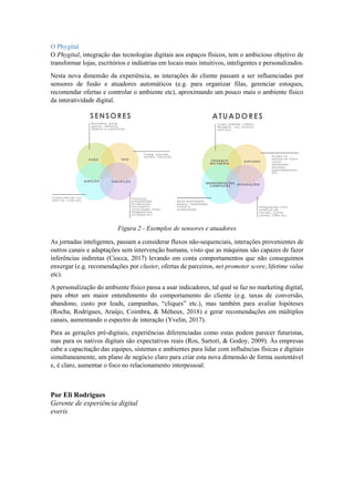 O Phygital
O Phygital, integração das tecnologias digitais aos espaços físicos, tem o ambicioso objetivo de
transformar lojas, escritórios e indústrias em locais mais intuitivos, inteligentes e personalizados.
Nesta nova dimensão da experiência, as interações do cliente passam a ser influenciadas por
sensores de fusão e atuadores automáticos (e.g. para organizar filas, gerenciar estoques,
recomendar ofertas e controlar o ambiente etc), aproximando um pouco mais o ambiente físico
da interatividade digital.
Figura 2 - Exemplos de sensores e atuadores
As jornadas inteligentes, passam a considerar fluxos não-sequenciais, interações provenientes de
outros canais e adaptações sem intervenção humana, visto que as máquinas são capazes de fazer
inferências indiretas (Ciocca, 2017) levando em conta comportamentos que não conseguimos
enxergar (e.g. recomendações por cluster, ofertas de parceiros, net promoter score, lifetime value
etc).
A personalização do ambiente físico passa a usar indicadores, tal qual se faz no marketing digital,
para obter um maior entendimento do comportamento do cliente (e.g. taxas de conversão,
abandono, custo por leads, campanhas, “cliques” etc.), mas também para avaliar hipóteses
(Rocha, Rodrigues, Araújo, Coimbra, & Méheux, 2018) e gerar recomendações em múltiplos
canais, aumentando o espectro de interação (Yvelin, 2017).
Para as gerações pré-digitais, experiências diferenciadas como estas podem parecer futuristas,
mas para os nativos digitais são expectativas reais (Ros, Sartori, & Godoy, 2009). Às empresas
cabe a capacitação das equipes, sistemas e ambientes para lidar com influências físicas e digitais
simultaneamente, um plano de negócio claro para criar esta nova dimensão de forma sustentável
e, é claro, aumentar o foco no relacionamento interpessoal.
Por Eli Rodrigues
Gerente de experiência digital
everis
 