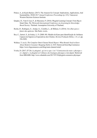 Polaco, A., & Kayla Backes. (2017). The Amazon Go Concept: Implications, Applications, And
Sustainability. WDSI 2017 Annual Conference Proceedings (p. 215). Vancouver:
Western Decision Sciences Institute.
Quigley, D., Vate-U-Lan, P., & Masouras, P. (2016). Phygital Learning Concept: From Big to
Smart Data. The Thirteenth International Conference on eLearning for Knowledge-
Based Society. Thailand: Assumption University of Thailand.
Rocha, D., Rodrigues, E., Araújo, G., Coimbra, L., & Méheux, S. (2018). Um olhar para o
futuro das agências. São Paulo: everis.
Ros, C., Sartori, S., & Godoy, L. P. (2009, 09). Modelo de Kano para Identificação de Atributos
Capazes de Superar as Expectativas dos Clientes. Revista Produção Online, v.9, n.2, pp.
536-5050.
Wallace, T. (n.d.). The Complete Omni-Channel Retail Report: What Brands Need to Know
About Modern Consumer Shopping Habits in 2018. Retrieved from Big Commerce:
https://www.bigcommerce.com/blog/omni-channel-retail/
Yvelin, D. (2017, 07 24). Le phygital , qu’est-ce que c’est ? Contraction des mots « physique »
et « digital », le phygital est l’alliance des boutiques physiques et du digital. Retrieved
from MBAMB: http://www.mbadmb.com/2017/07/24/phygital-commerce-physique/
 