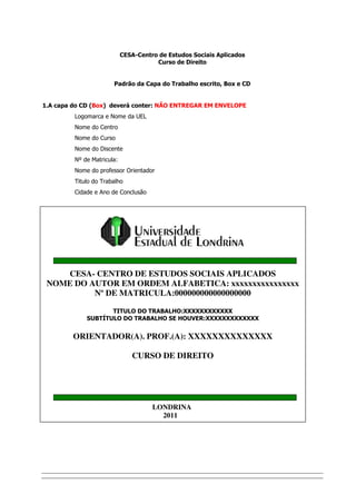 CESA-Centro de Estudos Sociais Aplicados
                                       Curso de Direito


                       Padrão da Capa do Trabalho escrito, Box e CD


1.A capa do CD (Box) deverá conter: NÃO ENTREGAR EM ENVELOPE
         Logomarca e Nome da UEL
         Nome do Centro
         Nome do Curso
         Nome do Discente
         Nº de Matricula:
         Nome do professor Orientador
         Titulo do Trabalho
         Cidade e Ano de Conclusão




    CESA- CENTRO DE ESTUDOS SOCIAIS APLICADOS
 NOME DO AUTOR EM ORDEM ALFABETICA: xxxxxxxxxxxxxxxx
          Nº DE MATRICULA:000000000000000000

                    TITULO DO TRABALHO:XXXXXXXXXXXX
             SUBTÍTULO DO TRABALHO SE HOUVER:XXXXXXXXXXXXX


         ORIENTADOR(A). PROF.(A): XXXXXXXXXXXXXX

                               CURSO DE DIREITO




                                      LONDRINA
                                        2011
 