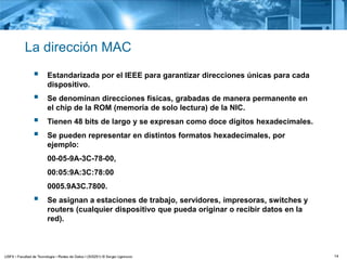 14
La dirección MAC
 Estandarizada por el IEEE para garantizar direcciones únicas para cada
dispositivo.
 Se denominan direcciones físicas, grabadas de manera permanente en
el chip de la ROM (memoria de solo lectura) de la NIC.
 Tienen 48 bits de largo y se expresan como doce dígitos hexadecimales.
 Se pueden representar en distintos formatos hexadecimales, por
ejemplo:
00-05-9A-3C-78-00,
00:05:9A:3C:78:00
0005.9A3C.7800.
 Se asignan a estaciones de trabajo, servidores, impresoras, switches y
routers (cualquier dispositivo que pueda originar o recibir datos en la
red).
 