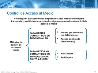 16
Control de Acceso al Medio
Para regulan el acceso de los dispositivos a los medios de red para
transportar y recibir tramas existen los siguientes métodos de control de
acceso al medio
PARA MEDIOS
COMPARTIDOS EN
TOPOLOGÍA LAN
 Acceso por contienda
(no determinista)
 Acceso controlado
(determinista)
PARA MEDIOS NO
COMPARTIDOS EN
TOPOLOGÍA WAN,
PUNTO A PUNTO.
 Half-Duplex
 Full-Duplex
Métodos de
control de
acceso al
medio
 