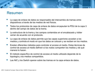 21
Resumen
 La capa de enlace de datos es responsable del intercambio de tramas entre
dispositivos a través de los medios de red físicos.
 Todos los protocolos de capa de enlace de datos encapsulan la PDU de la capa 3
dentro del campo de datos de la trama.
 La estructura de la trama y los campos contenidos en el encabezado y tráiler
varían de acuerdo con el protocolo.
 La capa de enlace de datos permite que las capas superiores accedan a los
medios y controla el modo en que los datos se colocan y se reciben en los medios.
 Existen diferentes métodos para controlar el acceso al medio. Estas técnicas de
control de acceso al medio definen si los nodos comparten los medios y de qué
manera lo hacen.
 El método específico de control de acceso al medio utilizado depende de la
topología y los medios compartidos.
 Las NIC y los Switch operan sobre las tramas en la capa enlace de datos.
 