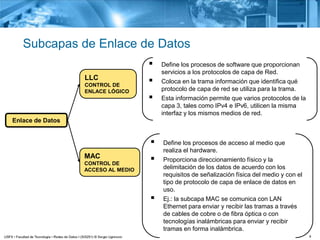 4
Subcapas de Enlace de Datos
Enlace de Datos
LLC
CONTROL DE
ENLACE LÓGICO
 Define los procesos de software que proporcionan
servicios a los protocolos de capa de Red.
 Coloca en la trama información que identifica qué
protocolo de capa de red se utiliza para la trama.
 Esta información permite que varios protocolos de la
capa 3, tales como IPv4 e IPv6, utilicen la misma
interfaz y los mismos medios de red.
MAC
CONTROL DE
ACCESO AL MEDIO
 Define los procesos de acceso al medio que
realiza el hardware.
 Proporciona direccionamiento físico y la
delimitación de los datos de acuerdo con los
requisitos de señalización física del medio y con el
tipo de protocolo de capa de enlace de datos en
uso.
 Ej.: la subcapa MAC se comunica con LAN
Ethernet para enviar y recibir las tramas a través
de cables de cobre o de fibra óptica o con
tecnologías inalámbricas para enviar y recibir
tramas en forma inalámbrica.
 