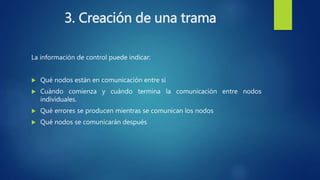 3. Creación de una trama
La información de control puede indicar:
 Qué nodos están en comunicación entre sí
 Cuándo comienza y cuándo termina la comunicación entre nodos
individuales.
 Qué errores se producen mientras se comunican los nodos
 Qué nodos se comunicarán después
 