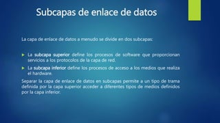Subcapas de enlace de datos
La capa de enlace de datos a menudo se divide en dos subcapas:
 La subcapa superior define los procesos de software que proporcionan
servicios a los protocolos de la capa de red.
 La subcapa inferior define los procesos de acceso a los medios que realiza
el hardware.
Separar la capa de enlace de datos en subcapas permite a un tipo de trama
definida por la capa superior acceder a diferentes tipos de medios definidos
por la capa inferior.
 