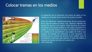Colocar tramas en los medios
La regulación de la colocación de tramas de datos en los
medios es conocida como control de acceso al medio.
Entre las diferentes implementaciones de los protocolos
de la capa de enlace de datos, hay distintos métodos de
control de acceso a los medios. Estas técnicas de control
de acceso a los medios definen si los nodos comparten los
medios y de qué manera lo hacen. El control de acceso a
los medios es el equivalente a las reglas de tráfico que
regulan la entrada de vehículos a una autopista. La
ausencia de un control de acceso a los medios sería el
equivalente a vehículos que ignoran el resto del tráfico e
ingresan al camino sin tener en cuenta a los
otros vehículos.
 