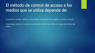 El método de control de acceso a los
medios que se utiliza depende de:
Compartir medios: definir si los nodos comparten los medios y cómo lo hacen
Topología: cómo se muestra la conexión entre los nodos a la capa de enlace de
datos
 