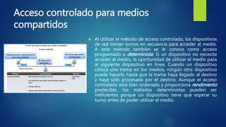 Acceso controlado para medios
compartidos
 Al utilizar el método de acceso controlado, los dispositivos
de red toman turnos en secuencia para acceder al medio.
A este método también se le conoce como acceso
programado o determinista. Si un dispositivo no necesita
acceder al medio, la oportunidad de utilizar el medio pasa
al siguiente dispositivo en línea. Cuando un dispositivo
coloca una trama en los medios, ningún otro dispositivo
puede hacerlo hasta que la trama haya llegado al destino
y haya sido procesada por el destino. Aunque el acceso
controlado está bien ordenado y proporciona rendimiento
predecible, los métodos deterministas pueden ser
ineficientes porque un dispositivo tiene que esperar su
turno antes de poder utilizar el medio.
 
