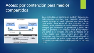 Acceso por contención para medios
compartidos
Estos métodos por contención, también llamados no
deterministas, permiten que cualquier dispositivo
intente acceder al medio siempre que haya datos
para enviar. Para evitar el caos completo en los
medios, estos métodos usan un proceso de Acceso
múltiple por detección de portadora (CSMA) para
detectar primero si los medios están transportando
una señal. Si se detecta una señal portadora en el
medio desde otro nodo, quiere decir que otro
dispositivo está transmitiendo. Cuando un dispositivo
está intentando transmitir y nota que el medio está
ocupado, esperará e intentará después de un periodo
corto.
 