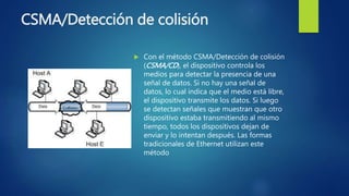 CSMA/Detección de colisión
 Con el método CSMA/Detección de colisión
(CSMA/CD), el dispositivo controla los
medios para detectar la presencia de una
señal de datos. Si no hay una señal de
datos, lo cual indica que el medio está libre,
el dispositivo transmite los datos. Si luego
se detectan señales que muestran que otro
dispositivo estaba transmitiendo al mismo
tiempo, todos los dispositivos dejan de
enviar y lo intentan después. Las formas
tradicionales de Ethernet utilizan este
método
 