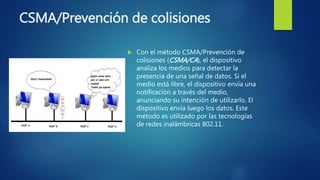 CSMA/Prevención de colisiones
 Con el método CSMA/Prevención de
colisiones (CSMA/CA), el dispositivo
analiza los medios para detectar la
presencia de una señal de datos. Si el
medio está libre, el dispositivo envía una
notificación a través del medio,
anunciando su intención de utilizarlo. El
dispositivo envía luego los datos. Este
método es utilizado por las tecnologías
de redes inalámbricas 802.11.
 