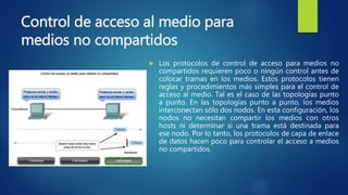 Control de acceso al medio para
medios no compartidos
 Los protocolos de control de acceso para medios no
compartidos requieren poco o ningún control antes de
colocar tramas en los medios. Estos protocolos tienen
reglas y procedimientos más simples para el control de
acceso al medio. Tal es el caso de las topologías punto
a punto. En las topologías punto a punto, los medios
interconectan sólo dos nodos. En esta configuración, los
nodos no necesitan compartir los medios con otros
hosts ni determinar si una trama está destinada para
ese nodo. Por lo tanto, los protocolos de capa de enlace
de datos hacen poco para controlar el acceso a medios
no compartidos.
 