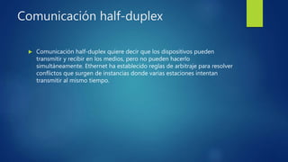 Comunicación half-duplex
 Comunicación half-duplex quiere decir que los dispositivos pueden
transmitir y recibir en los medios, pero no pueden hacerlo
simultáneamente. Ethernet ha establecido reglas de arbitraje para resolver
conflictos que surgen de instancias donde varias estaciones intentan
transmitir al mismo tiempo.
 