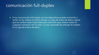comunicación full-duplex
 En la comunicación full-duplex, los dos dispositivos pueden transmitir y
recibir en los medios al mismo tiempo. La capa de enlace de datos supone
que los medios están disponibles para transmitir para ambos nodos en
cualquier momento. Por lo tanto, no hay necesidad de arbitraje de medios
en la capa de enlace de datos.
 