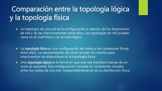 Comparación entre la topología lógica
y la topología física
 La topología de una red es la configuración o relación de los dispositivos
de red y de las interconexiones entre ellos. Las topologías de red pueden
verse en el nivel físico y en el nivel lógico.
 La topología física es una configuración de nodos y las conexiones físicas
entre ellos. La representación de cómo se usan los medios para
interconectar los dispositivos es la topología física.
 Una topología lógica es la forma en que una red transfiere tramas de un
nodo al siguiente. Esta configuración consiste en conexiones virtuales
entre los nodos de una red, independientemente de su distribución física.
 