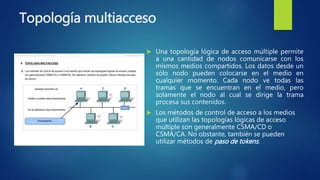 Topología multiacceso
 Una topología lógica de acceso múltiple permite
a una cantidad de nodos comunicarse con los
mismos medios compartidos. Los datos desde un
sólo nodo pueden colocarse en el medio en
cualquier momento. Cada nodo ve todas las
tramas que se encuentran en el medio, pero
solamente el nodo al cual se dirige la trama
procesa sus contenidos.
 Los métodos de control de acceso a los medios
que utilizan las topologías lógicas de acceso
múltiple son generalmente CSMA/CD o
CSMA/CA. No obstante, también se pueden
utilizar métodos de paso de tokens.
 