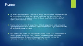Frame
 En redes de computadora, un frame (o marco o trama) es un paquete de datos
de longitud fija o variable, que ha sido codificado por un protocolo de
comunicaciones en la capa de enlace de datos, para la transmisión digital
sobre un enlace nodo-a-nodo.
 Podría ser un sinónimo de paquete de datos (o paquete de red), aunque se
aplica principalmente en los niveles del modelo OSI más bajos, especialmente
en el nivel de enlace de datos.
 Una trama suele contar con una cabecera, datos y cola. En la cola suele estar
algún chequeo de errores. En la cabecera habrá campos de control de
protocolo. La parte de datos es la que quiera transmitir en nivel de
comunicación superior, típicamente el Nivel de red.
 