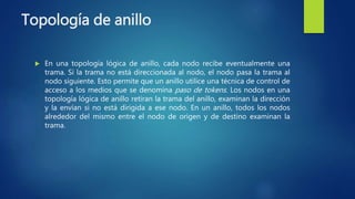 Topología de anillo
 En una topología lógica de anillo, cada nodo recibe eventualmente una
trama. Si la trama no está direccionada al nodo, el nodo pasa la trama al
nodo siguiente. Esto permite que un anillo utilice una técnica de control de
acceso a los medios que se denomina paso de tokens. Los nodos en una
topología lógica de anillo retiran la trama del anillo, examinan la dirección
y la envían si no está dirigida a ese nodo. En un anillo, todos los nodos
alrededor del mismo entre el nodo de origen y de destino examinan la
trama.
 