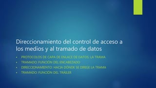 Direccionamiento del control de acceso a
los medios y al tramado de datos
 PROTOCOLOS DE CAPA DE ENLACE DE DATOS: LA TRAMA
 TRAMADO: FUNCIÓN DEL ENCABEZADO
 DIRECCIONAMIENTO: HACIA DÓNDE SE DIRIGE LA TRAMA
 TRAMADO: FUNCIÓN DEL TRÁILER
 