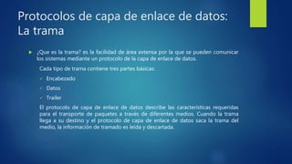 Protocolos de capa de enlace de datos:
La trama
 ¿Que es la trama? es la facilidad de área extensa por la que se pueden comunicar
los sistemas mediante un protocolo de la capa de enlace de datos.
Cada tipo de trama contiene tres partes básicas:
 Encabezado
 Datos
 Trailer
El protocolo de capa de enlace de datos describe las características requeridas
para el transporte de paquetes a través de diferentes medios. Cuando la trama
llega a su destino y el protocolo de capa de enlace de datos saca la trama del
medio, la información de tramado es leída y descartada.
 