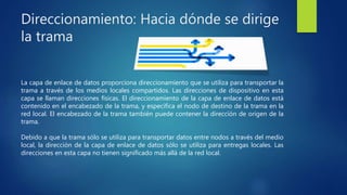 Direccionamiento: Hacia dónde se dirige
la trama
La capa de enlace de datos proporciona direccionamiento que se utiliza para transportar la
trama a través de los medios locales compartidos. Las direcciones de dispositivo en esta
capa se llaman direcciones físicas. El direccionamiento de la capa de enlace de datos está
contenido en el encabezado de la trama, y especifica el nodo de destino de la trama en la
red local. El encabezado de la trama también puede contener la dirección de origen de la
trama.
Debido a que la trama sólo se utiliza para transportar datos entre nodos a través del medio
local, la dirección de la capa de enlace de datos sólo se utiliza para entregas locales. Las
direcciones en esta capa no tienen significado más allá de la red local.
 